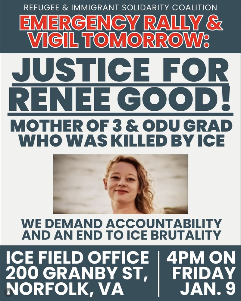 Refugee & Immigrant Solidarity Coalition Emergency Rally&Vigil Tomorrow: Justice for Renee Good - Mother of 3 & ODU Grad killed by ICE.  We demand accountability and an end to ICE brutality.  Ice Field Office 200 Granby St Norf VA 4PM on Fri Jan 9