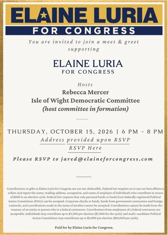 You are invited to join a meet & greet supporting
ELAINE LURIA FOR CONGRESS
Hosts Rebecca Mercer
Isle of Wight Democratic Committee (host committee in formation)
THURSDAY, OCTOBER 15, 2026 | 6 PM - 8 PM
Address provided upon RSVP